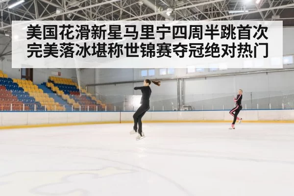 美国花滑新星马里宁四周半跳首次完美落冰堪称世锦赛夺冠绝对热门