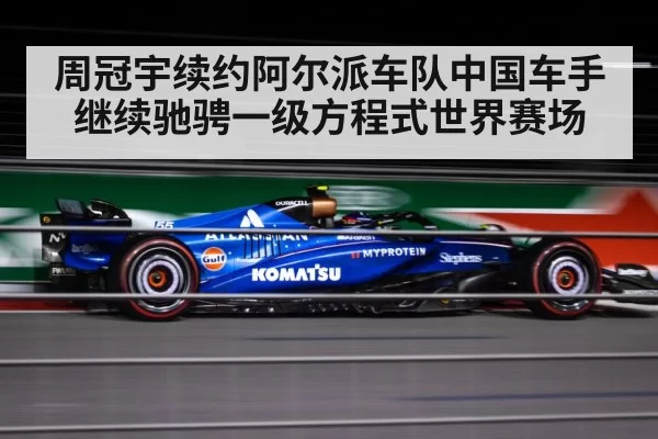 周冠宇续约阿尔派车队中国车手继续驰骋一级方程式世界赛场