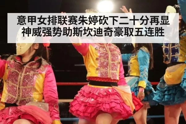 意甲女排联赛朱婷砍下二十分再显神威强势助斯坎迪奇豪取五连胜